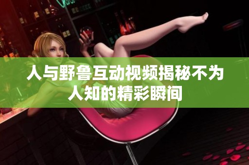 人與野魯互動視頻揭秘不為人知的精彩瞬間