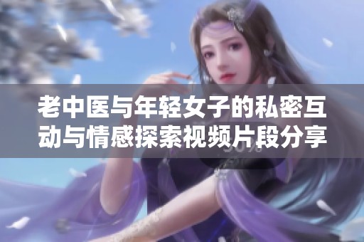 老中醫(yī)與年輕女子的私密互動與情感探索視頻片段分享