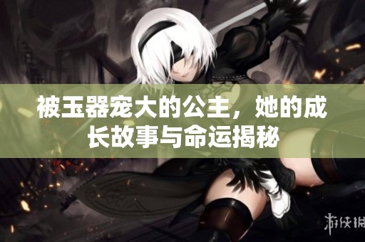 被玉器寵大的公主，她的成長故事與命運(yùn)揭秘