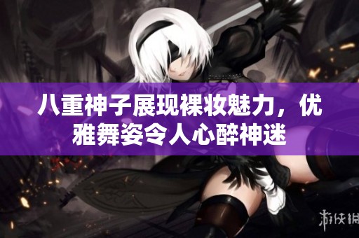 八重神子展現(xiàn)裸妝魅力，優(yōu)雅舞姿令人心醉神迷