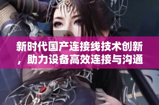 新時代國產(chǎn)連接線技術(shù)創(chuàng)新，助力設(shè)備高效連接與溝通