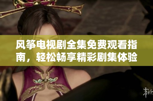 風(fēng)箏電視劇全集免費(fèi)觀看指南，輕松暢享精彩劇集體驗(yàn)