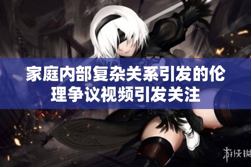 家庭內(nèi)部復(fù)雜關(guān)系引發(fā)的倫理爭(zhēng)議視頻引發(fā)關(guān)注