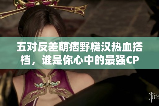 五對(duì)反差萌痞野糙漢熱血搭檔，誰是你心中的最強(qiáng)CP