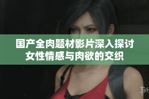 國產(chǎn)全肉題材影片深入探討女性情感與肉欲的交織