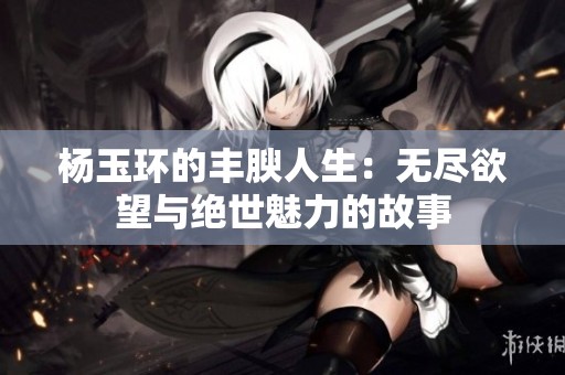 楊玉環(huán)的豐腴人生：無盡欲望與絕世魅力的故事