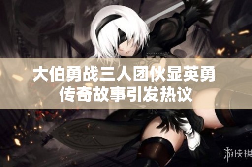 大伯勇戰(zhàn)三人團伙顯英勇 傳奇故事引發(fā)熱議