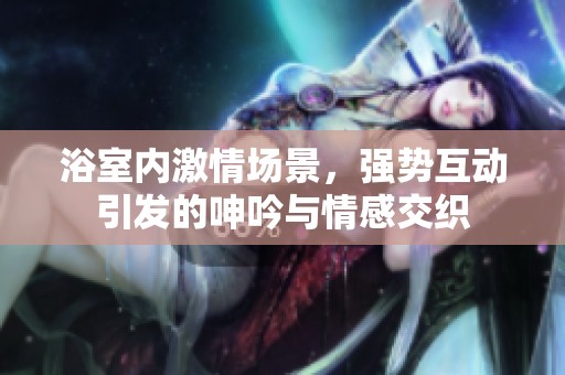 浴室內(nèi)激情場景，強勢互動引發(fā)的呻吟與情感交織