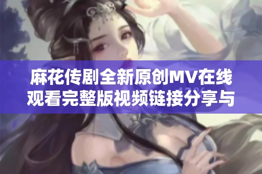 麻花傳劇全新原創(chuàng)MV在線觀看完整版視頻鏈接分享與解析