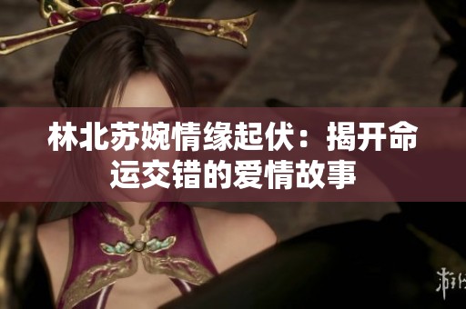 林北蘇婉情緣起伏：揭開命運交錯的愛情故事