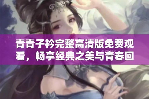 青青子衿完整高清版免費(fèi)觀看，暢享經(jīng)典之美與青春回憶