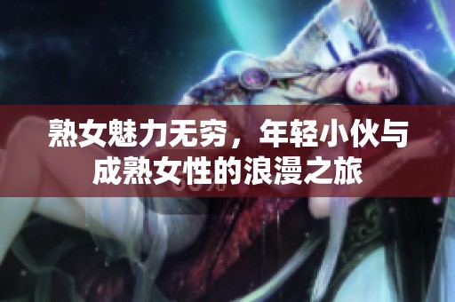 熟女魅力無窮，年輕小伙與成熟女性的浪漫之旅