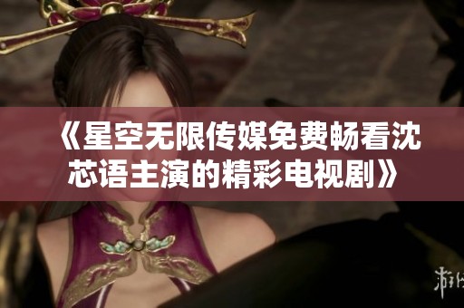《星空無限傳媒免費(fèi)暢看沈芯語主演的精彩電視劇》