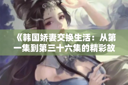 《韓國嬌妻交換生活：從第一集到第三十六集的精彩故事》