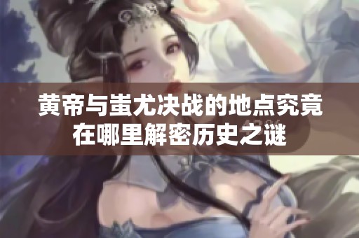 黃帝與蚩尤決戰(zhàn)的地點(diǎn)究竟在哪里解密歷史之謎