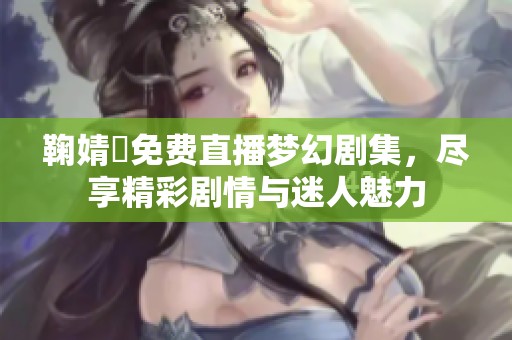 鞠婧祎免費直播夢幻劇集，盡享精彩劇情與迷人魅力