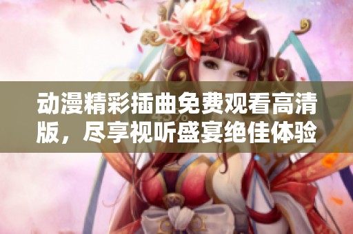 動(dòng)漫精彩插曲免費(fèi)觀看高清版，盡享視聽盛宴絕佳體驗(yàn)