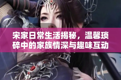 宋家日常生活揭秘，溫馨瑣碎中的家族情深與趣味互動