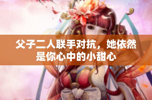 父子二人聯(lián)手對(duì)抗，她依然是你心中的小甜心