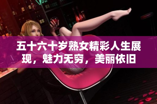 五十六十歲熟女精彩人生展現(xiàn)，魅力無窮，美麗依舊