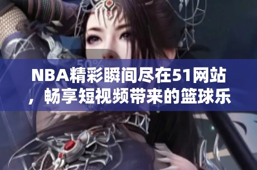 NBA精彩瞬間盡在51網(wǎng)站，暢享短視頻帶來的籃球樂趣