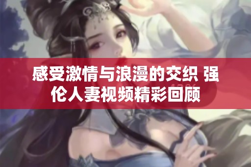 感受激情與浪漫的交織 強倫人妻視頻精彩回顧