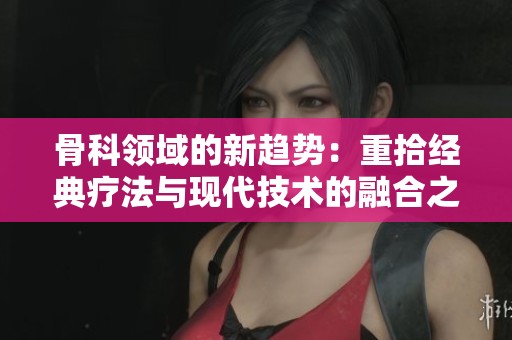 骨科領(lǐng)域的新趨勢(shì)：重拾經(jīng)典療法與現(xiàn)代技術(shù)的融合之路