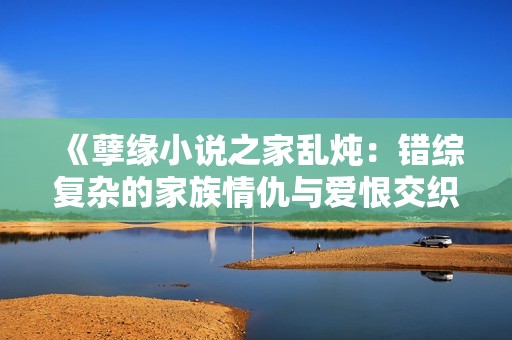《孽緣小說之家亂燉：錯(cuò)綜復(fù)雜的家族情仇與愛恨交織》