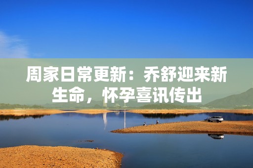 周家日常更新：喬舒迎來新生命，懷孕喜訊傳出
