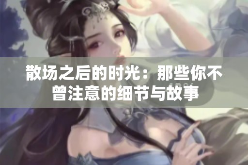 散場(chǎng)之后的時(shí)光：那些你不曾注意的細(xì)節(jié)與故事