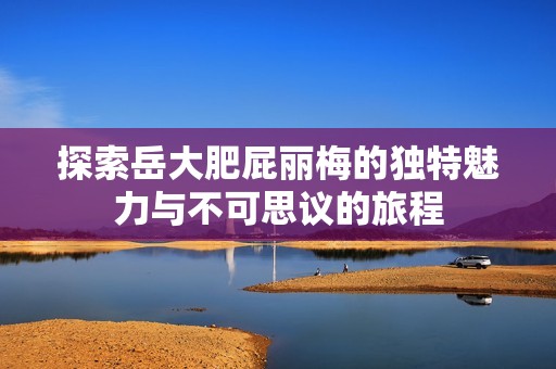 探索岳大肥屁麗梅的獨(dú)特魅力與不可思議的旅程