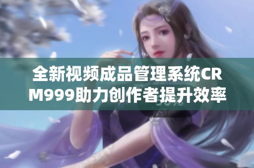 全新視頻成品管理系統(tǒng)CRM999助力創(chuàng)作者提升效率