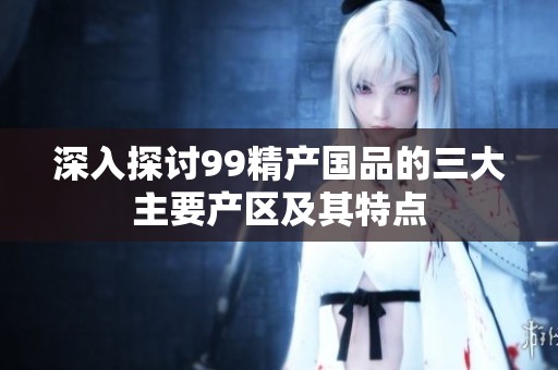 深入探討99精產(chǎn)國品的三大主要產(chǎn)區(qū)及其特點