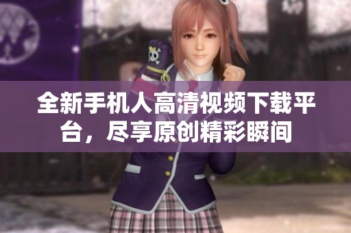 全新手機人高清視頻下載平臺，盡享原創(chuàng)精彩瞬間