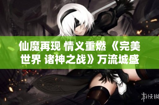 仙魔再現(xiàn) 情義重燃 《完美世界 諸神之戰(zhàn)》萬流城盛大開啟