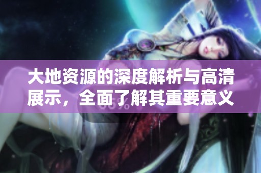 大地資源的深度解析與高清展示，全面了解其重要意義