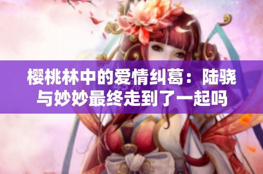 櫻桃林中的愛(ài)情糾葛：陸驍與妙妙最終走到了一起嗎