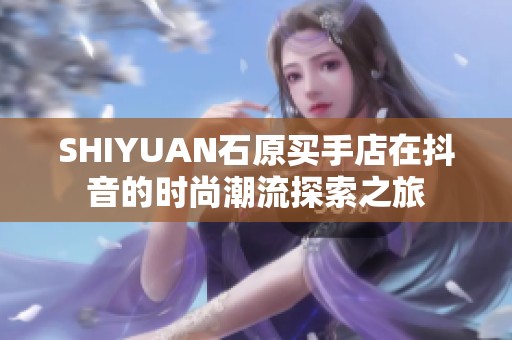 SHIYUAN石原買手店在抖音的時(shí)尚潮流探索之旅