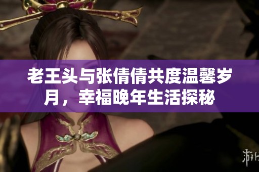 老王頭與張倩倩共度溫馨歲月，幸福晚年生活探秘