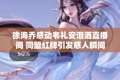 徐海喬感動韋禮安淚灑直播間 同盟紅牌引發(fā)感人瞬間