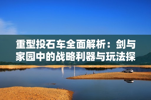 重型投石車全面解析：劍與家園中的戰(zhàn)略利器與玩法探秘