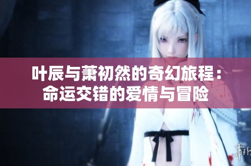 葉辰與蕭初然的奇幻旅程：命運(yùn)交錯(cuò)的愛情與冒險(xiǎn)