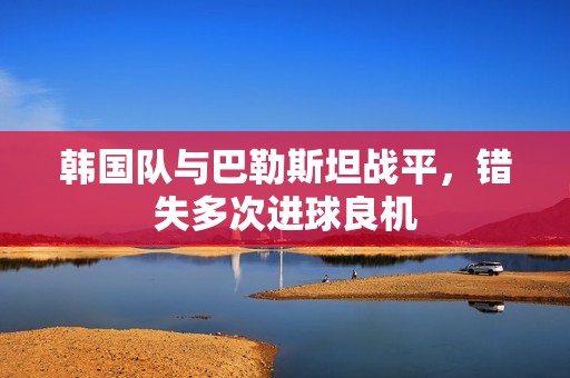 韓國(guó)隊(duì)與巴勒斯坦戰(zhàn)平,錯(cuò)失多次進(jìn)球良機(jī) 韓國(guó)隊(duì)與巴勒斯坦戰(zhàn)平,錯(cuò)失多次進(jìn)球良機(jī)