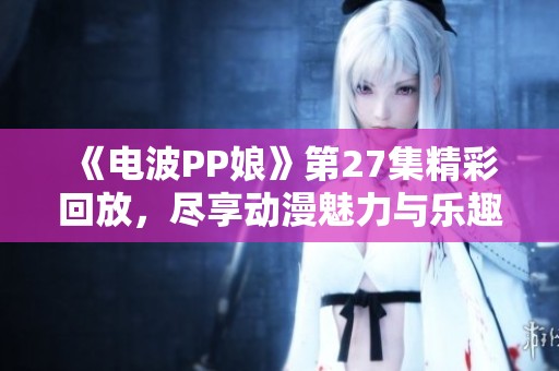 《電波PP娘》第27集精彩回放，盡享動(dòng)漫魅力與樂趣