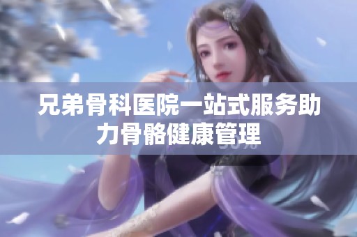 兄弟骨科醫(yī)院一站式服務(wù)助力骨骼健康管理