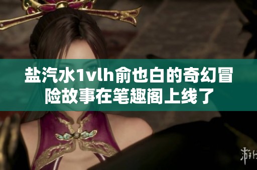 鹽汽水1vlh俞也白的奇幻冒險(xiǎn)故事在筆趣閣上線了