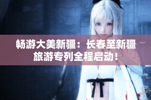 暢游大美新疆：長春至新疆旅游專列全程啟動！