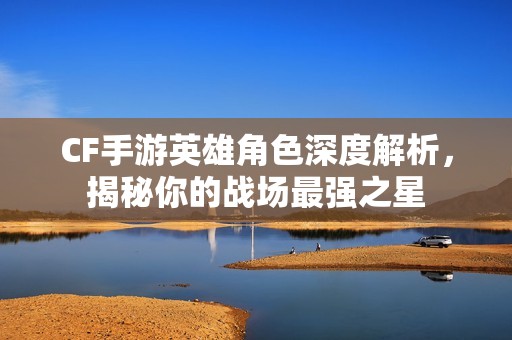 CF手游英雄角色深度解析，揭秘你的戰(zhàn)場最強之星