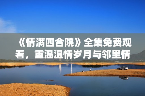 《情滿四合院》全集免費觀看，重溫溫情歲月與鄰里情深
