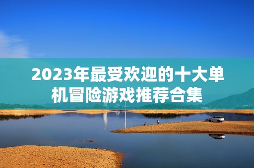 2023年最受歡迎的十大單機冒險游戲推薦合集